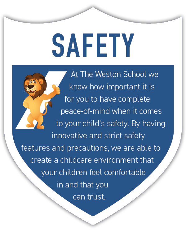 At The Weston School we know how important it is for you to have complete peace-of-mind when it comes to your child’s safety. By having innovative and strict safety features and precautions, we are able to create a childcare environment that your children feel comfortable in and that you can trust.